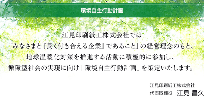 環境自主行動計画：江見印刷紙工株式会社では「みなさまと『長く付き合える企業』であること」の経営理念のもと、地球温暖化対策を推進する活動に積極的に参加し、循環型社会の実現に向け「環境自主行動計画」を策定いたします。,江見印刷紙工株式会社 代表取締役 江見 昌久